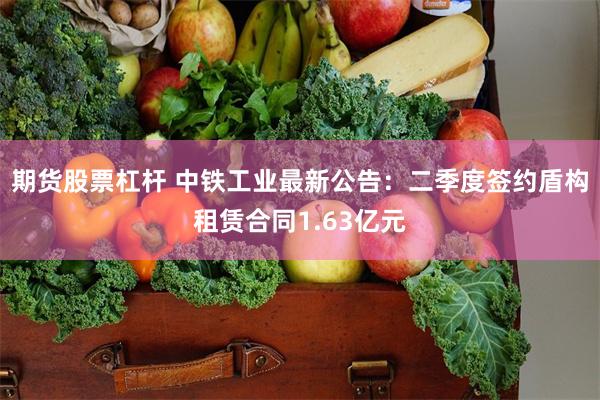 期货股票杠杆 中铁工业最新公告：二季度签约盾构租赁合同1.63亿元