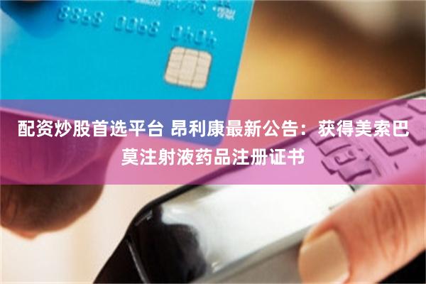配资炒股首选平台 昂利康最新公告：获得美索巴莫注射液药品注册证书