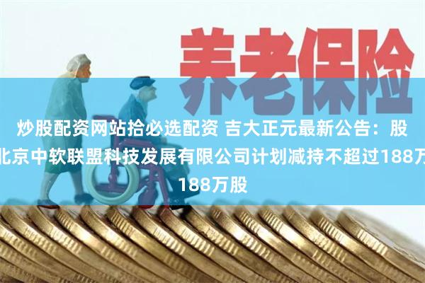 炒股配资网站拾必选配资 吉大正元最新公告：股东北京中软联盟科技发展有限公司计划减持不超过188万股
