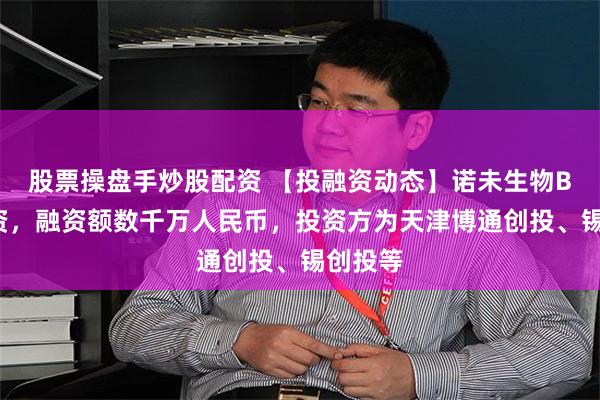 股票操盘手炒股配资 【投融资动态】诺未生物B+轮融资，融资额数千万人民币，投资方为天津博通创投、锡创投等
