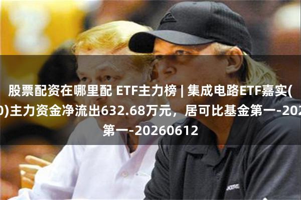 股票配资在哪里配 ETF主力榜 | 集成电路ETF嘉实(562820)主力资金净流出632.68万元，居可比基金第一-20260612