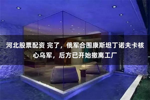 河北股票配资 完了，俄军合围康斯坦丁诺夫卡核心乌军，后方已开始撤离工厂