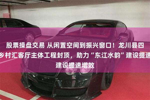 股票操盘交易 从闲置空间到振兴窗口！龙川县四都镇乡村汇客厅主体工程封顶，助力“东江水韵”建设提速增效