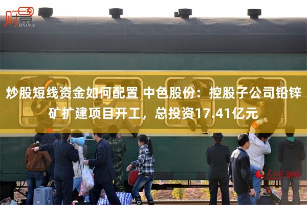 炒股短线资金如何配置 中色股份：控股子公司铅锌矿扩建项目开工，总投资17.41亿元