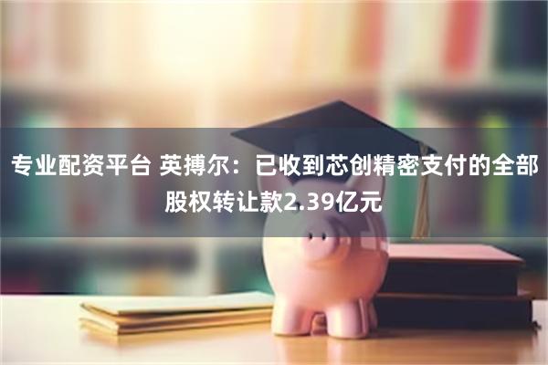 专业配资平台 英搏尔：已收到芯创精密支付的全部股权转让款2.39亿元