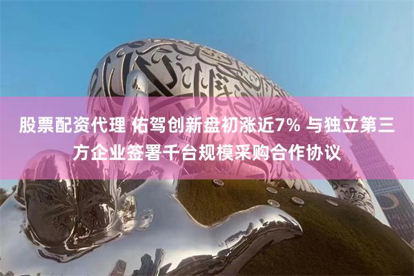 股票配资代理 佑驾创新盘初涨近7% 与独立第三方企业签署千台规模采购合作协议