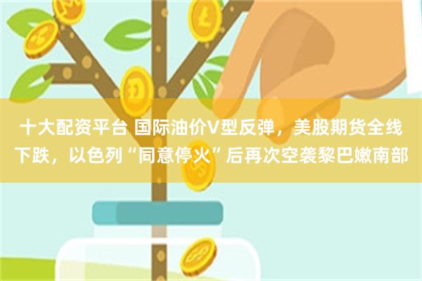 十大配资平台 国际油价V型反弹，美股期货全线下跌，以色列“同意停火”后再次空袭黎巴嫩南部