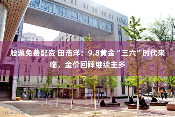 股票免费配资 田浩洋：9.8黄金“三六”时代来临，金价回踩继续主多