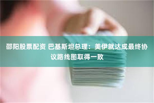 邵阳股票配资 巴基斯坦总理：美伊就达成最终协议路线图取得一致