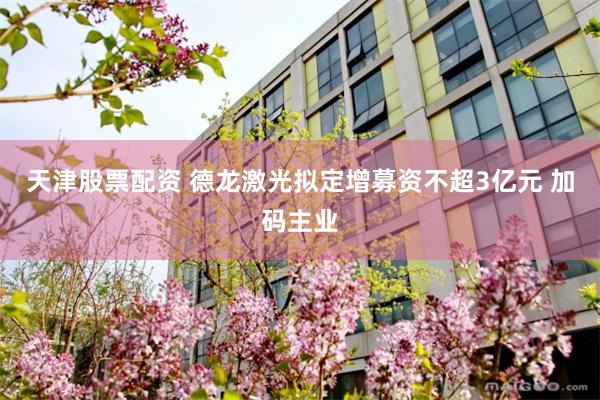 天津股票配资 德龙激光拟定增募资不超3亿元 加码主业