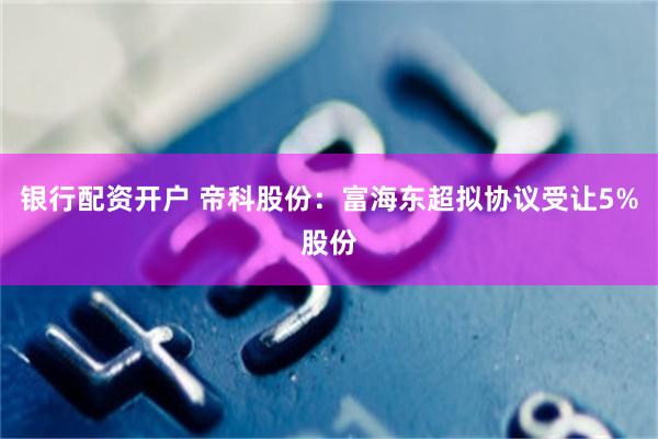 银行配资开户 帝科股份：富海东超拟协议受让5%股份