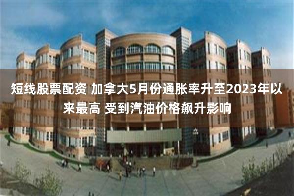 短线股票配资 加拿大5月份通胀率升至2023年以来最高 受到汽油价格飙升影响
