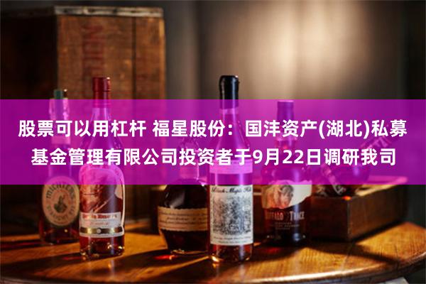 股票可以用杠杆 福星股份：国沣资产(湖北)私募基金管理有限公司投资者于9月22日调研我司