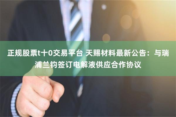 正规股票t十0交易平台 天赐材料最新公告：与瑞浦兰钧签订电解液供应合作协议