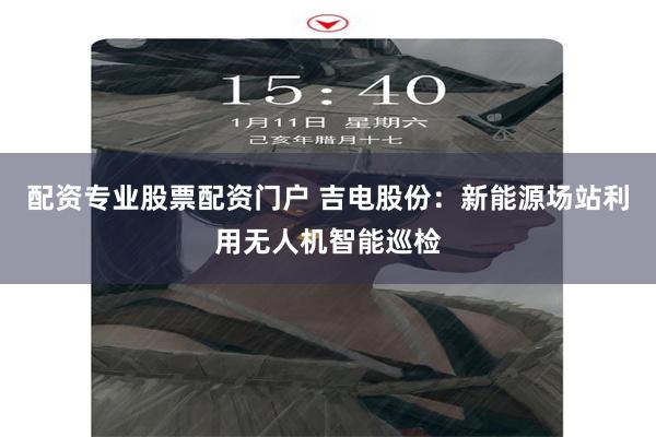 配资专业股票配资门户 吉电股份：新能源场站利用无人机智能巡检