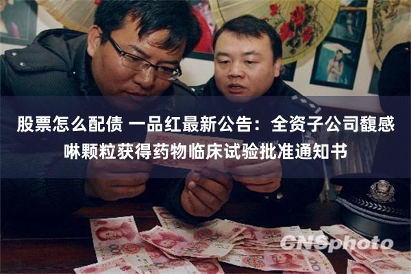 股票怎么配债 一品红最新公告：全资子公司馥感啉颗粒获得药物临床试验批准通知书
