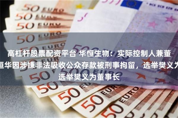 高杠杆股票配资平台 华恒生物：实际控制人兼董事长郭恒华因涉嫌非法吸收公众存款被刑事拘留，选举樊义为董事长