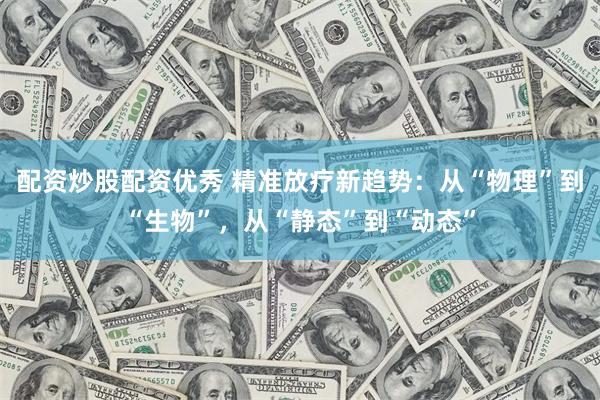 配资炒股配资优秀 精准放疗新趋势：从“物理”到“生物”，从“静态”到“动态”