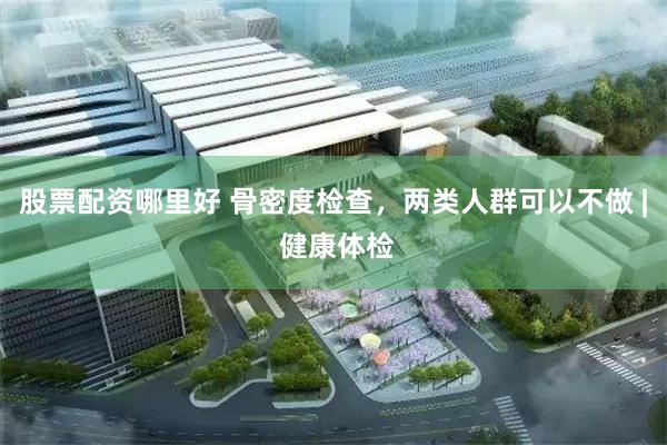 股票配资哪里好 骨密度检查，两类人群可以不做 | 健康体检