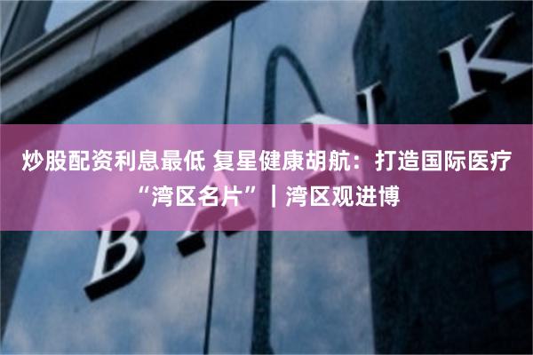 炒股配资利息最低 复星健康胡航：打造国际医疗“湾区名片”｜湾区观进博