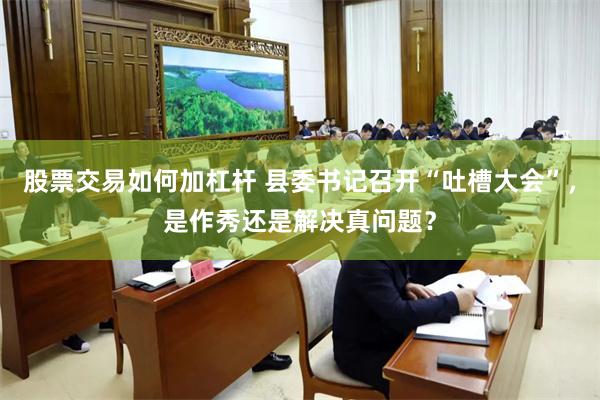 股票交易如何加杠杆 县委书记召开“吐槽大会”，是作秀还是解决真问题？