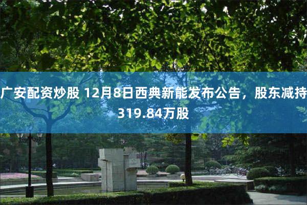 广安配资炒股 12月8日西典新能发布公告，股东减持319.84万股