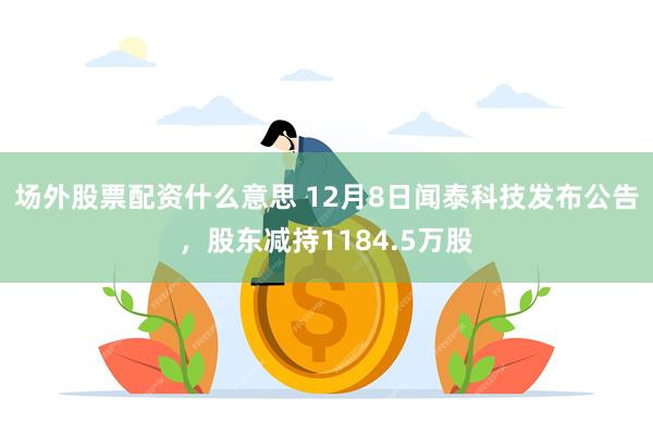 场外股票配资什么意思 12月8日闻泰科技发布公告，股东减持1184.5万股