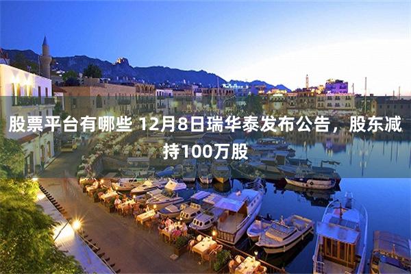 股票平台有哪些 12月8日瑞华泰发布公告，股东减持100万股