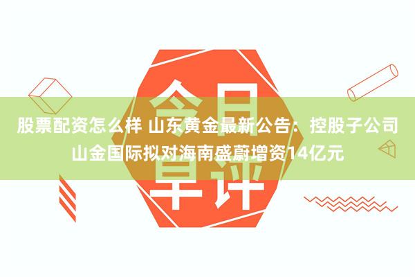 股票配资怎么样 山东黄金最新公告：控股子公司山金国际拟对海南盛蔚增资14亿元