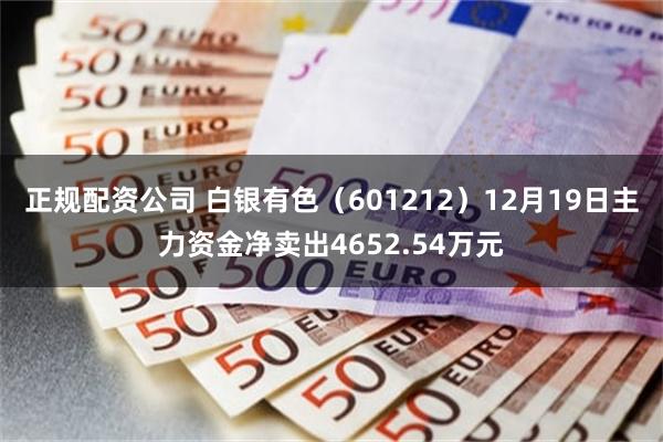 正规配资公司 白银有色（601212）12月19日主力资金净卖出4652.54万元