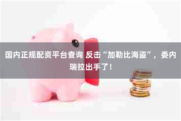 国内正规配资平台查询 反击“加勒比海盗”，委内瑞拉出手了！