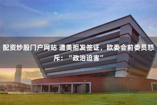 配资炒股门户网站 遭美拒发签证，欧委会前委员怒斥：“政治迫害”