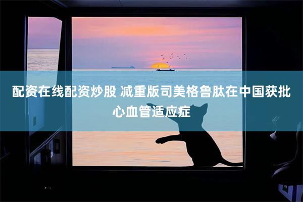 配资在线配资炒股 减重版司美格鲁肽在中国获批心血管适应症