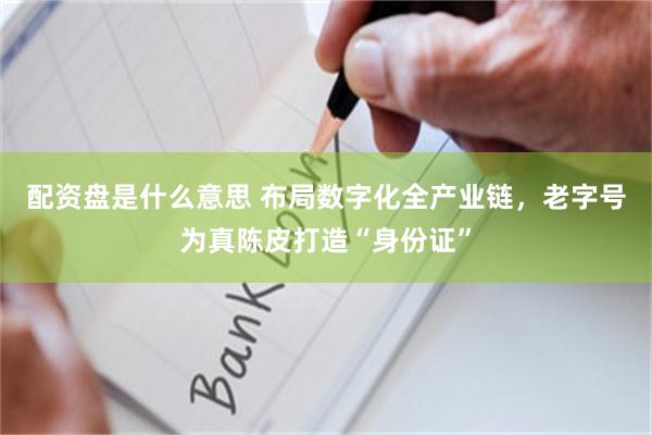 配资盘是什么意思 布局数字化全产业链，老字号为真陈皮打造“身份证”