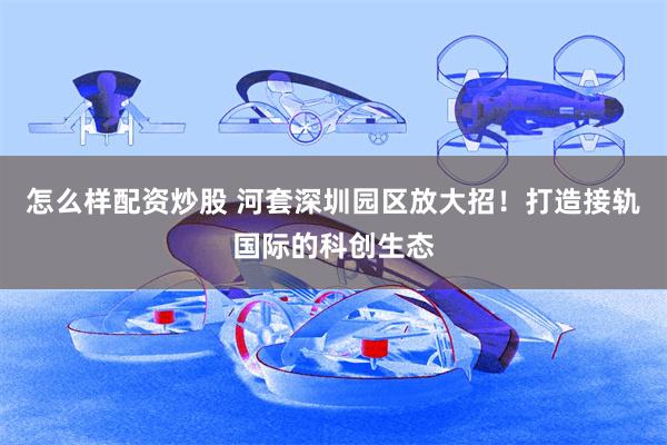 怎么样配资炒股 河套深圳园区放大招！打造接轨国际的科创生态