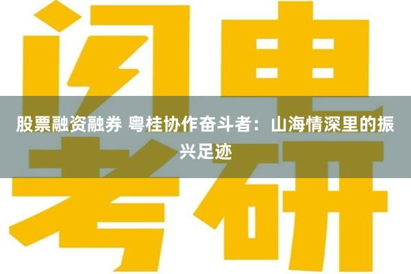 股票融资融券 粤桂协作奋斗者：山海情深里的振兴足迹