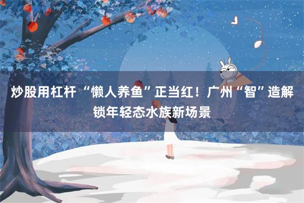 炒股用杠杆 “懒人养鱼”正当红！广州“智”造解锁年轻态水族新场景