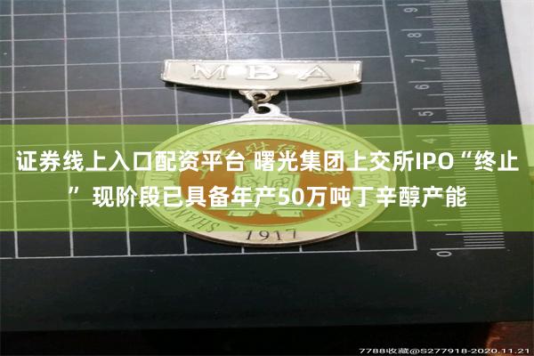 证券线上入口配资平台 曙光集团上交所IPO“终止” 现阶段已具备年产50万吨丁辛醇产能