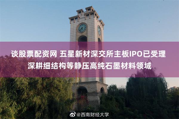 谈股票配资网 五星新材深交所主板IPO已受理 深耕细结构等静压高纯石墨材料领域