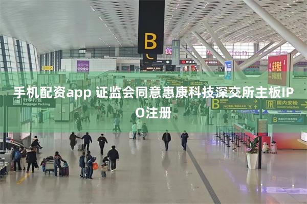 手机配资app 证监会同意惠康科技深交所主板IPO注册