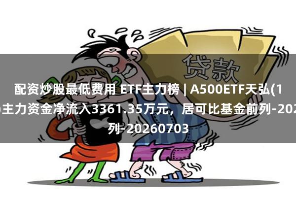 配资炒股最低费用 ETF主力榜 | A500ETF天弘(159360)主力资金净流入3361.35万元，居可比基金前列-20260703