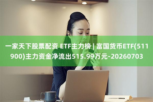 一家天下股票配资 ETF主力榜 | 富国货币ETF(511900)主力资金净流出515.99万元-20260703