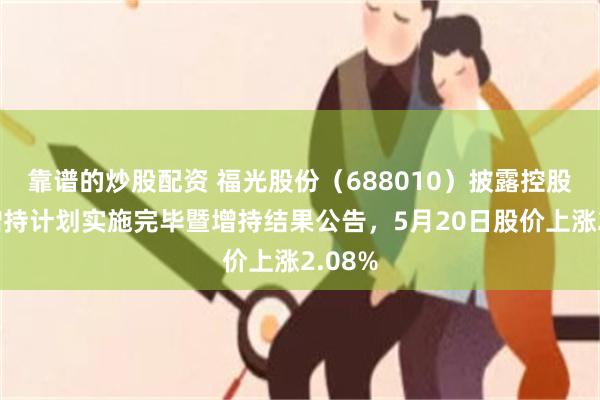 靠谱的炒股配资 福光股份（688010）披露控股股东增持计划实施完毕暨增持结果公告，5月20日股价上涨2.08%