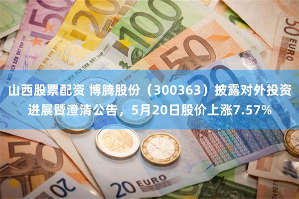 山西股票配资 博腾股份（300363）披露对外投资进展暨澄清公告，5月20日股价上涨7.57%