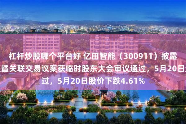 杠杆炒股哪个平台好 亿田智能（300911）披露拟转让基金份额暨关联交易议案获临时股东大会审议通过，5月20日股价下跌4.61%