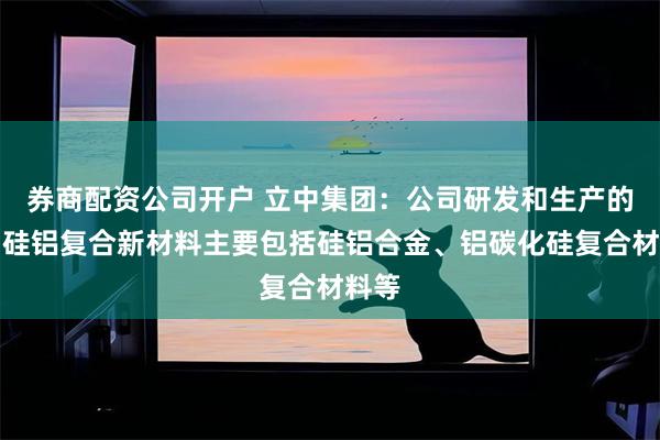 券商配资公司开户 立中集团：公司研发和生产的微晶硅铝复合新材料主要包括硅铝合金、铝碳化硅复合材料等