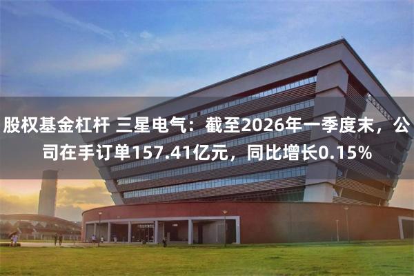 股权基金杠杆 三星电气：截至2026年一季度末，公司在手订单157.41亿元，同比增长0.15%
