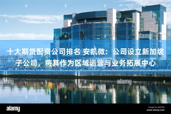 十大期货配资公司排名 安凯微：公司设立新加坡子公司，将其作为区域运营与业务拓展中心