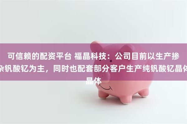 可信赖的配资平台 福晶科技：公司目前以生产掺杂钒酸钇为主，同时也配套部分客户生产纯钒酸钇晶体