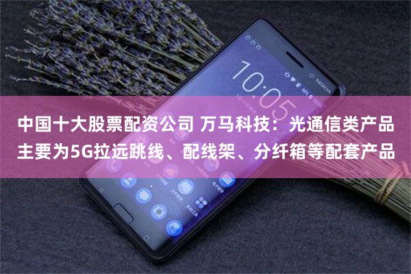 中国十大股票配资公司 万马科技：光通信类产品主要为5G拉远跳线、配线架、分纤箱等配套产品